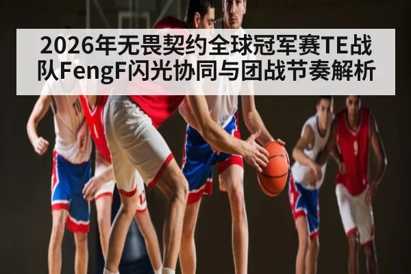 2026年无畏契约全球冠军赛TE战队FengF闪光协同与团战节奏解析