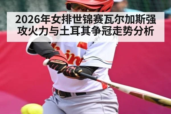 2026年女排世锦赛瓦尔加斯强攻火力与土耳其争冠走势分析